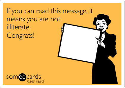 If you can read this message, it
means you are not
illiterate. 
Congrats!