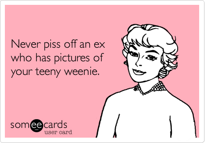 

Never piss off an ex
who has pictures of
your teeny weenie.