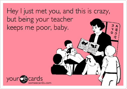 Hey I just met you, and this is crazy, but being your teacher
keeps me poor, baby.