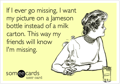 If I ever go missing, I want
my picture on a Jameson
bottle instead of a milk
carton. This way my
friends will know
I'm missing.