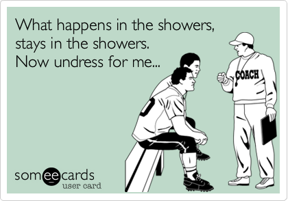 What happens in the showers,
stays in the showers.
Now undress for me...