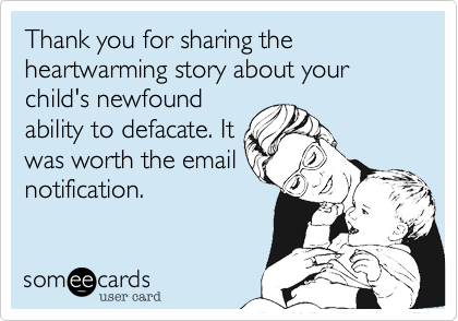 Thank you for sharing the heartwarming story about your child's newfound
ability to defacate. It
was worth the email
notification.