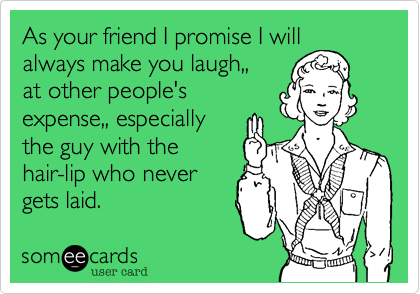 As your friend I promise I will always make you laugh,,
at other people's
expense,, especially
the guy with the
hair-lip who never
gets laid.