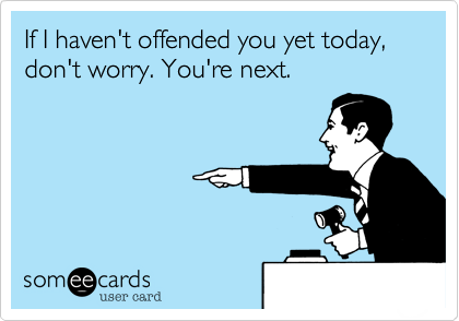 If I haven't offended you yet today, don't worry. You're next.