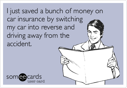 I just saved a bunch of money on car insurance by switching  
my car into reverse and
driving away from the
accident.
