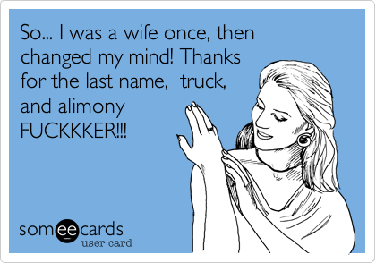 So... I was a wife once, then changed my mind! Thanks 
for the last name,  truck,
and alimony
FUCKKKER!!!