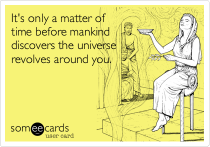 It's only a matter of
time before mankind
discovers the universe
revolves around you.