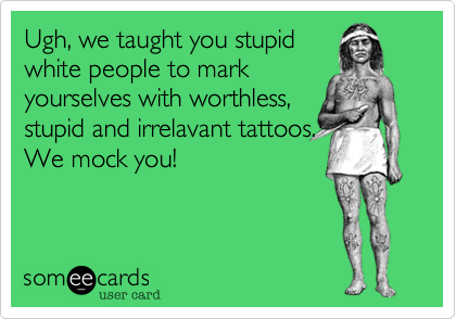 Ugh, we taught you stupid
white people to mark
yourselves with worthless, 
stupid and irrelavant tattoos. 
We mock you!