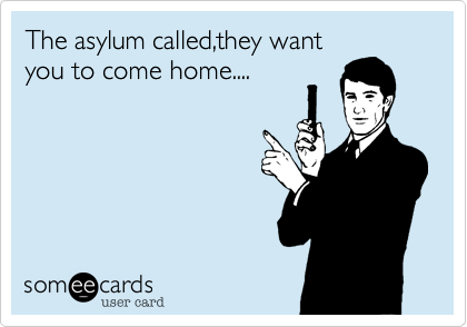 The asylum called,they want
you to come home....