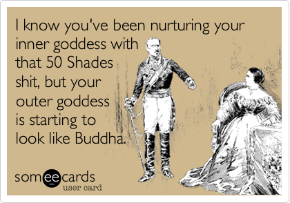 I know you've been nurturing your inner goddess with
that 50 Shades
shit, but your
outer goddess
is starting to
look like Buddha.