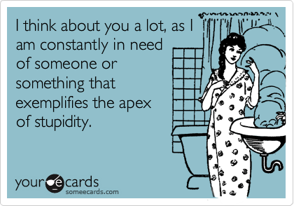 I think about you a lot, as I
am constantly in need
of someone or
something that
exemplifies the apex
of stupidity.