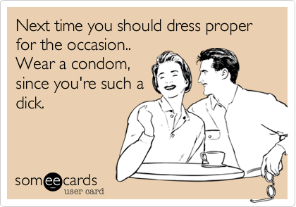 Next time you should dress proper for the occasion.. 
Wear a condom,
since you're such a
dick.