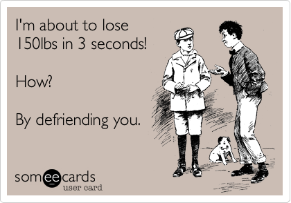 I'm about to lose
150lbs in 3 seconds!

How?

By defriending you.