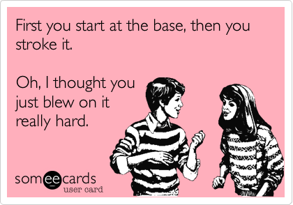First you start at the base, then you stroke it.

Oh, I thought you
just blew on it
really hard.