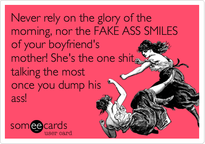 Never rely on the glory of the morning, nor the FAKE ASS SMILES of your boyfriend's
mother! She's the one shit
talking the most
once you dump his 
ass!