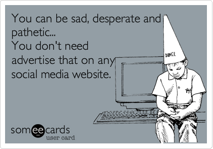You can be sad, desperate and
pathetic... 
You don't need
advertise that on any 
social media website.