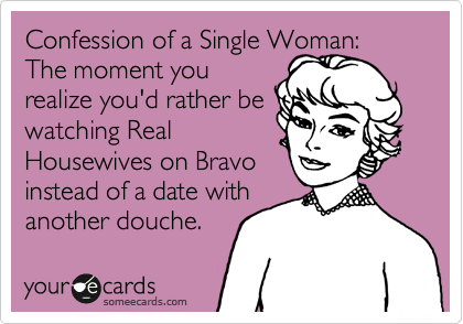 Confession of a Single Woman:  The moment you
realize you'd rather be
watching Real 
Housewives on Bravo
instead of a date with
another douche. 