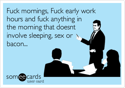 Fuck mornings, Fuck early work hours and fuck anything in
the morning that doesnt
involve sleeping, sex or
bacon...