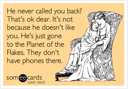He never called you back?
That's ok dear. It's not
because he doesn't like
you. He's just gone
to the Planet of the
Flakes. They don't
have phones there.