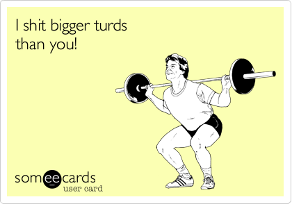 I shit bigger turds 
than you!