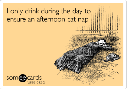 I only drink during the day to
ensure an afternoon cat nap