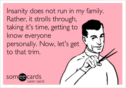 Insanity does not run in my family. Rather, it strolls through,
taking it's time, getting to
know everyone
personally. Now, let's get
to that trim. 