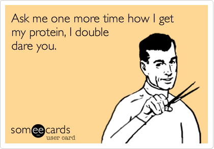 Ask me one more time how I get my protein, I double
dare you.