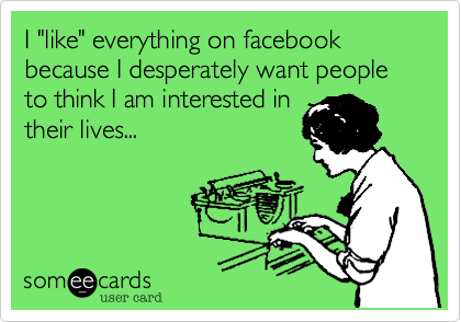 I "like" everything on facebook because I desperately want people to think I am interested in
their lives...

