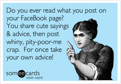 Do you ever read what you post on  your FaceBook page?
You share cute sayings
& advice, then post
whiny, pity-poor-me
crap.  For once take
your own advice! 
