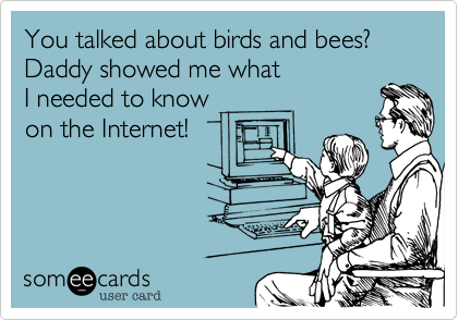 You talked about birds and bees?
Daddy showed me what
I needed to know
on the Internet!