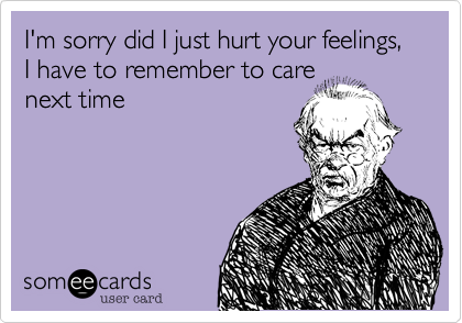 I'm sorry did I just hurt your feelings, I have to remember to care
next time