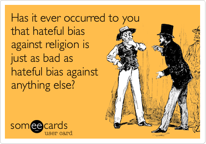 Has it ever occurred to you
that hateful bias
against religion is
just as bad as
hateful bias against
anything else?