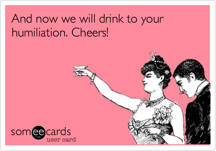 And now we will drink to your humiliation. Cheers!
