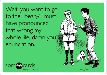 Wait, you want to go
to the libeary? I must
have pronounced
that wrong my
whole life, damn you
enunciation. 
