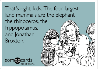 That's right, kids. The four largest land mammals are the elephant, 
the rhinoceros, the
hippopotamus,
and Jonathan
Broxton.