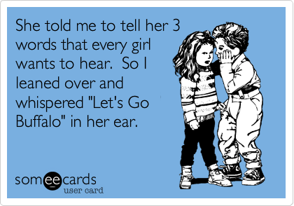 She told me to tell her 3
words that every girl
wants to hear.  So I
leaned over and
whispered "Let's Go
Buffalo" in her ear.