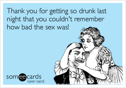 Thank you for getting so drunk last night that you couldn't remember how bad the sex was!