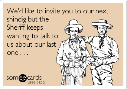 We'd like to invite you to our next shindig but the
Sheriff keeps
wanting to talk to
us about our last
one . . .