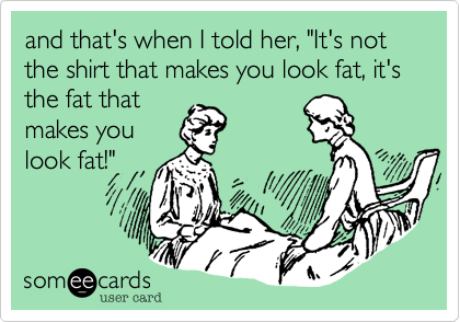 and that's when I told her, "It's not the shirt that makes you look fat, it's the fat that
makes you
look fat!"
