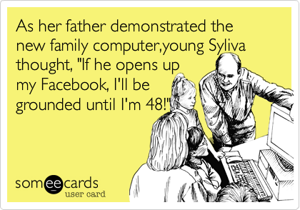 As her father demonstrated the new family computer,young Syliva
thought, "If he opens up 
my Facebook, I'll be
grounded until I'm 48!"