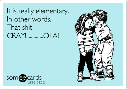 It is really elementary.
In other words.
That shit
CRAY!..............OLA!