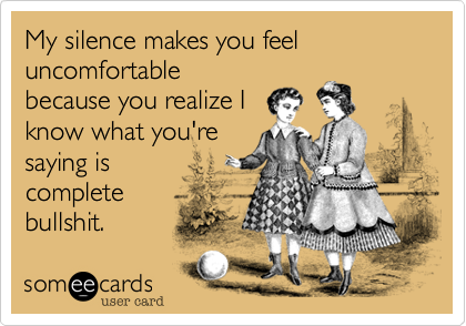 My silence makes you feel uncomfortable
because you realize I
know what you're
saying is
complete
bullshit. 