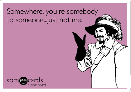 Somewhere, you're somebody
to someone...just not me.