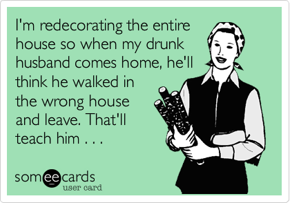 I'm redecorating the entire
house so when my drunk
husband comes home, he'll
think he walked in
the wrong house
and leave. That'll
teach him . . .