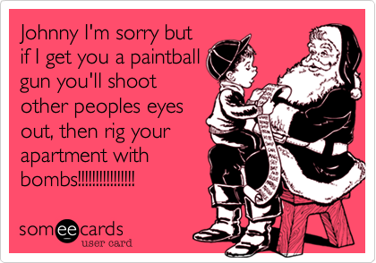 Johnny I'm sorry but
if I get you a paintball
gun you'll shoot
other peoples eyes
out, then rig your
apartment with
bombs!!!!!!!!!!!!!!!!