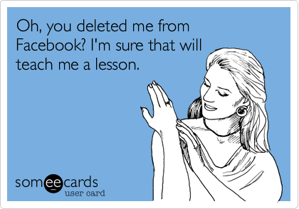 Oh, you deleted me from Facebook? I'm sure that will
teach me a lesson.