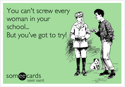 You can't screw every
woman in your
school...
But you've got to try!