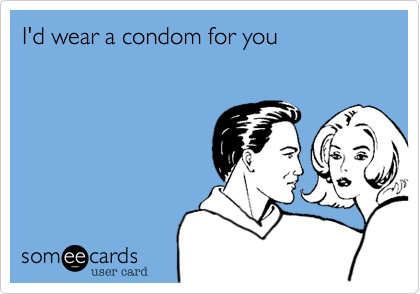 I'd wear a condom for you
