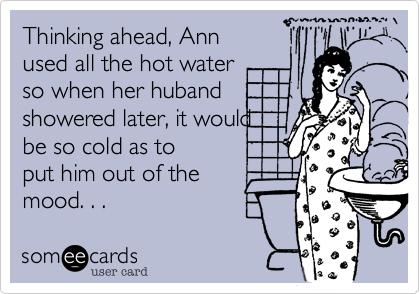 Thinking ahead, Ann
used all the hot water 
so when her huband 
showered later, it would
be so cold as to 
put him out of the
mood. . .