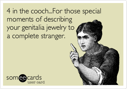 4 in the cooch...For those special moments of describing
your genitalia jewelry to
a complete stranger.